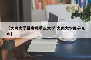 【大同大学是省属重点大学,大同大学属于几本】
