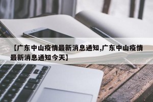 【广东中山疫情最新消息通知,广东中山疫情最新消息通知今天】