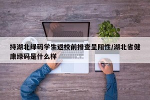 持湖北绿码学生返校前排查呈阳性/湖北省健康绿码是什么样