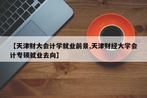 【天津财大会计学就业前景,天津财经大学会计专硕就业去向】