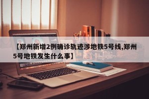 【郑州新增2例确诊轨迹涉地铁5号线,郑州5号地铁发生什么事】