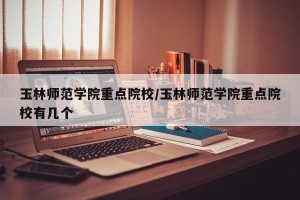 玉林师范学院重点院校/玉林师范学院重点院校有几个