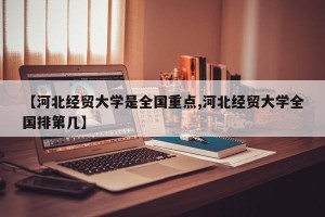 【河北经贸大学是全国重点,河北经贸大学全国排第几】