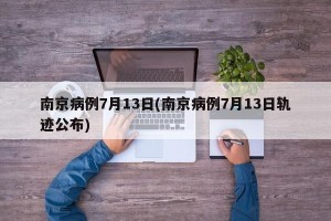 南京病例7月13日(南京病例7月13日轨迹公布)