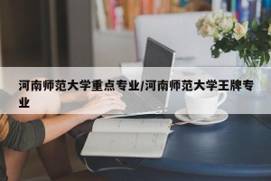 河南师范大学重点专业/河南师范大学王牌专业