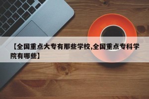【全国重点大专有那些学校,全国重点专科学院有哪些】