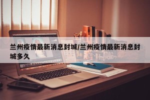 兰州疫情最新消息封城/兰州疫情最新消息封城多久