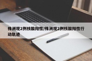 株洲现2例核酸阳性/株洲现2例核酸阳性行动轨迹