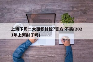 上海下周二大面积封控?官方:不实(2021年上海封了吗)