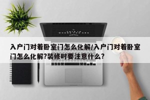 入户门对着卧室门怎么化解/入户门对着卧室门怎么化解?装修时要注意什么?