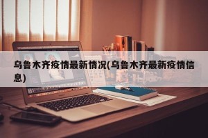 乌鲁木齐疫情最新情况(乌鲁木齐最新疫情信息)