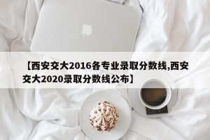 【西安交大2016各专业录取分数线,西安交大2020录取分数线公布】