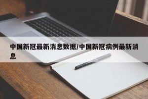 中国新冠最新消息数据/中国新冠病例最新消息