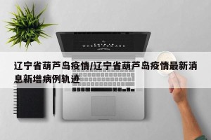 辽宁省葫芦岛疫情/辽宁省葫芦岛疫情最新消息新增病例轨迹