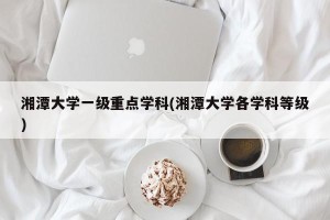 湘潭大学一级重点学科(湘潭大学各学科等级)