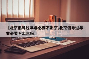 【北京倡导过年非必要不出京,北京倡导过年非必要不出京吗】