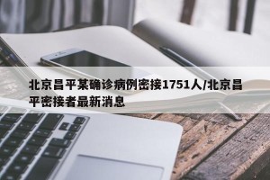 北京昌平某确诊病例密接1751人/北京昌平密接者最新消息