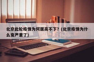 北京此轮疫情为何居高不下？(北京疫情为什么变严重了)