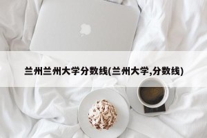兰州兰州大学分数线(兰州大学,分数线)