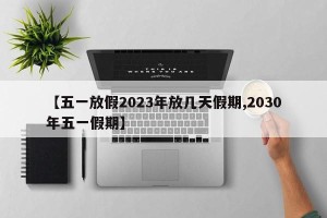 【五一放假2023年放几天假期,2030年五一假期】