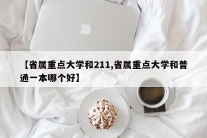 【省属重点大学和211,省属重点大学和普通一本哪个好】