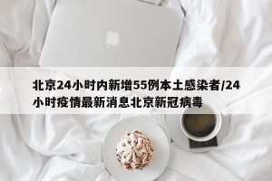 北京24小时内新增55例本土感染者/24小时疫情最新消息北京新冠病毒