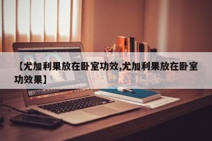 【尤加利果放在卧室功效,尤加利果放在卧室功效果】