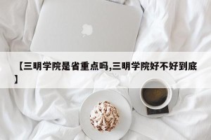 【三明学院是省重点吗,三明学院好不好到底】
