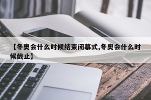 【冬奥会什么时候结束闭幕式,冬奥会什么时候截止】