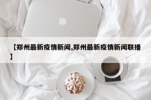 【郑州最新疫情新闻,郑州最新疫情新闻联播】