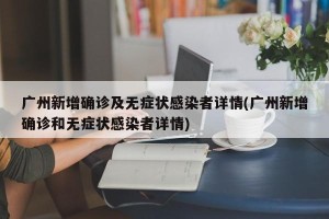 广州新增确诊及无症状感染者详情(广州新增确诊和无症状感染者详情)