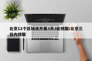 北京12个区域将开展3天3轮核酸/北京三日内核酸