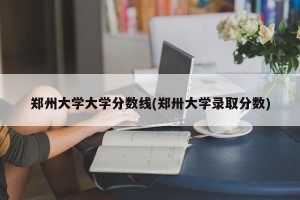 郑州大学大学分数线(郑卅大学录取分数)