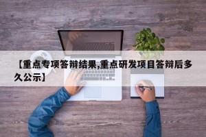 【重点专项答辩结果,重点研发项目答辩后多久公示】