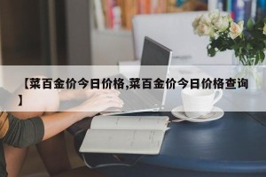 【菜百金价今日价格,菜百金价今日价格查询】
