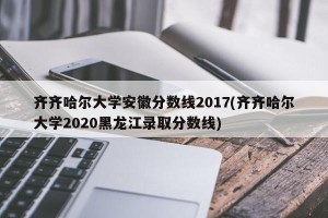 齐齐哈尔大学安徽分数线2017(齐齐哈尔大学2020黑龙江录取分数线)