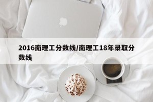 2016南理工分数线/南理工18年录取分数线