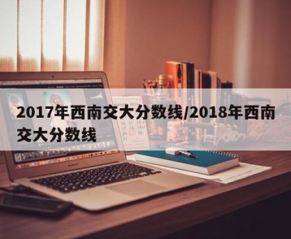 2017年西南交大分数线/2018年西南交大分数线