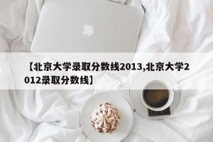 【北京大学录取分数线2013,北京大学2012录取分数线】