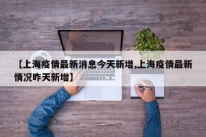 【上海疫情最新消息今天新增,上海疫情最新情况昨天新增】