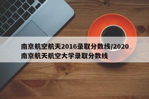 南京航空航天2016录取分数线/2020南京航天航空大学录取分数线