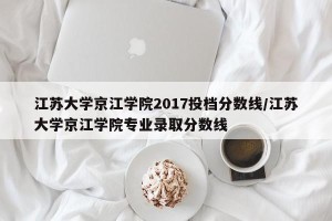 江苏大学京江学院2017投档分数线/江苏大学京江学院专业录取分数线