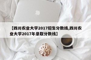 【四川农业大学2017招生分数线,四川农业大学2017年录取分数线】