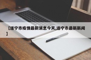 【遂宁市疫情最新消息今天,遂宁市最新新闻】