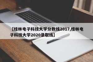 【桂林电子科技大学分数线2017,桂林电子科技大学2020录取线】