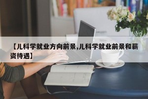 【儿科学就业方向前景,儿科学就业前景和薪资待遇】