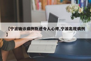 【宁波确诊病例轨迹令人心疼,宁波出现病例】