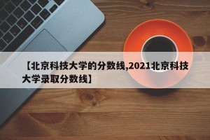 【北京科技大学的分数线,2021北京科技大学录取分数线】