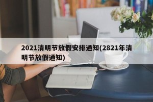 2021清明节放假安排通知(2821年清明节放假通知)