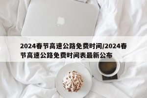 2024春节高速公路免费时间/2024春节高速公路免费时间表最新公布